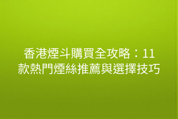 香港煙斗購買全攻略：11款熱門煙絲推薦與選擇技巧
