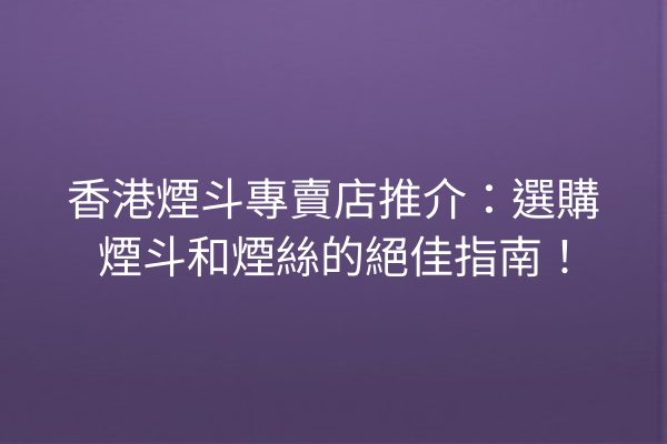 香港煙斗專賣店推介：選購煙斗和煙絲的絕佳指南！