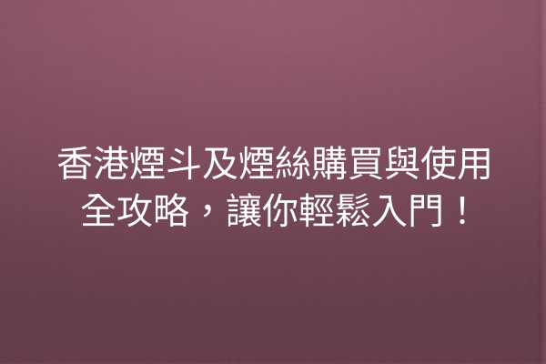 香港煙斗及煙絲購買與使用全攻略，讓你輕鬆入門！