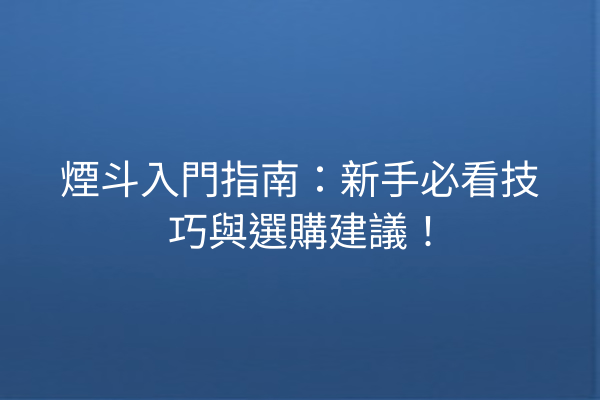 煙斗入門指南：新手必看技巧與選購建議！