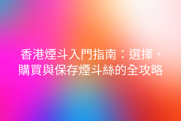 香港煙斗入門指南：選擇、購買與保存煙斗絲的全攻略