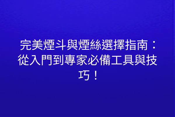 完美煙斗與煙絲選擇指南：從入門到專家必備工具與技巧！