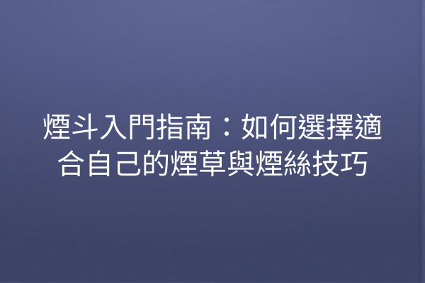 煙斗入門指南：如何選擇適合自己的煙草與煙絲技巧