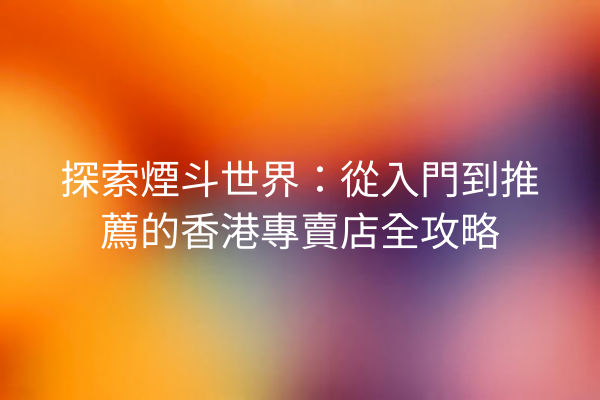 探索煙斗世界：從入門到推薦的香港專賣店全攻略