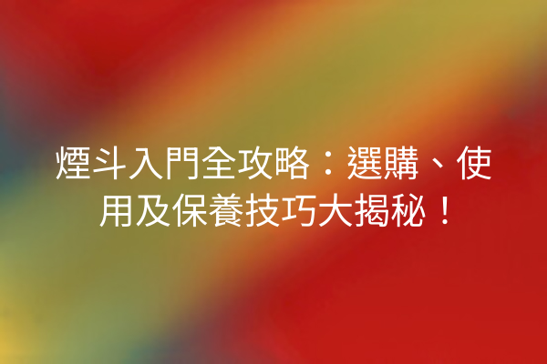 煙斗入門全攻略：選購、使用及保養技巧大揭秘！