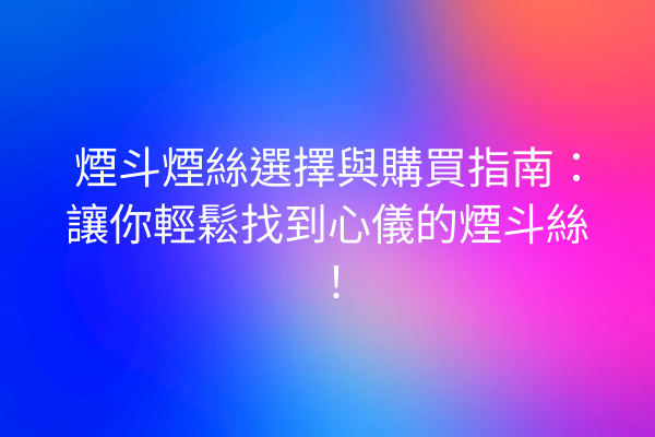 煙斗煙絲選擇與購買指南：讓你輕鬆找到心儀的煙斗絲！