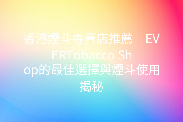 香港煙斗專賣店推薦｜EVERTobacco Shop的最佳選擇與煙斗使用揭秘