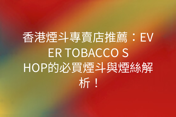 香港煙斗專賣店推薦：EVER TOBACCO SHOP的必買煙斗與煙絲解析！