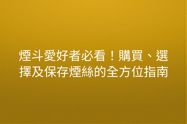 煙斗愛好者必看！購買、選擇及保存煙絲的全方位指南