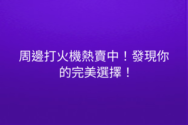 周邊打火機熱賣中！發現你的完美選擇！