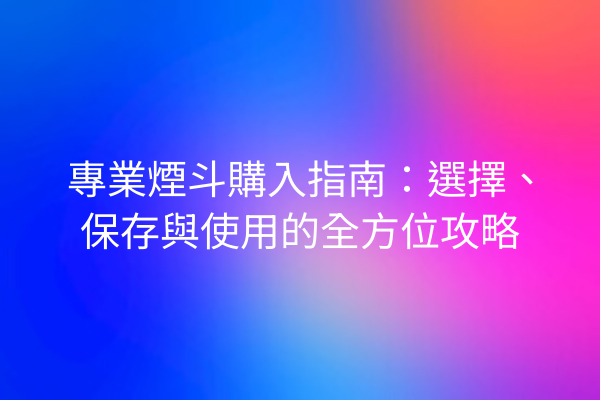 專業煙斗購入指南：選擇、保存與使用的全方位攻略