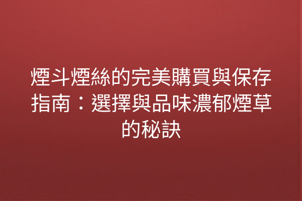 煙斗煙絲的完美購買與保存指南：選擇與品味濃郁煙草的秘訣