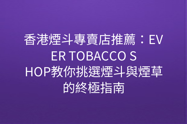 香港煙斗專賣店推薦：EVER TOBACCO SHOP教你挑選煙斗與煙草的終極指南