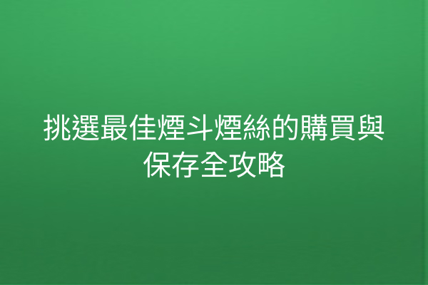 挑選最佳煙斗煙絲的購買與保存全攻略