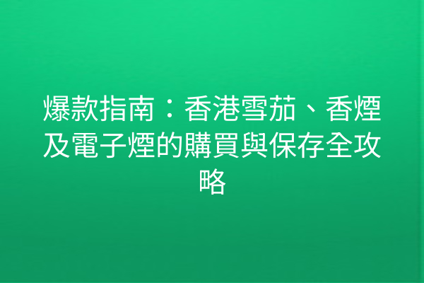 爆款指南：香港雪茄、香煙及電子煙的購買與保存全攻略