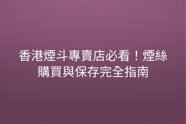 香港煙斗專賣店必看！煙絲購買與保存完全指南