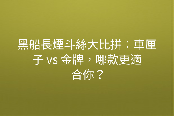 黑船長煙斗絲大比拼：車厘子 vs 金牌，哪款更適合你？