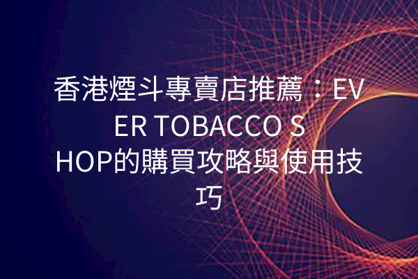 香港煙斗專賣店推薦：EVER TOBACCO SHOP的購買攻略與使用技巧