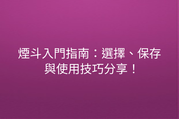 煙斗入門指南：選擇、保存與使用技巧分享！