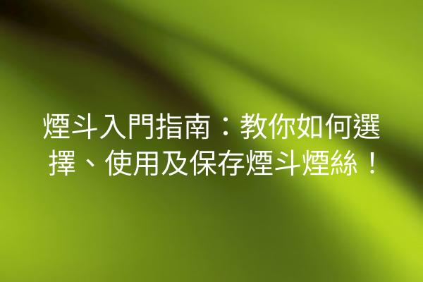 煙斗入門指南：教你如何選擇、使用及保存煙斗煙絲！