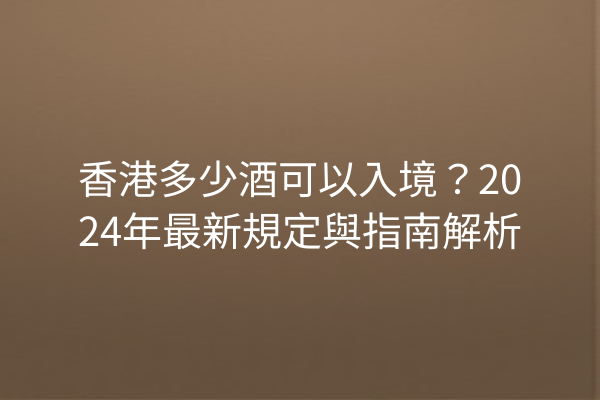 香港多少酒可以入境？2024年最新規定與指南解析