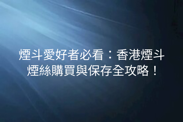 煙斗愛好者必看:香港煙斗煙絲購買與保存全攻略!