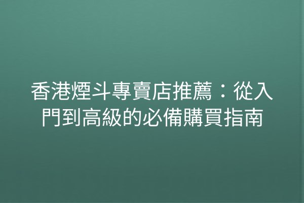 香港煙斗專賣店推薦：從入門到高級的必備購買指南