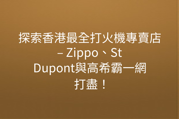 探索香港最全打火機專賣店 – Zippo、St Dupont與高希霸一網打盡！