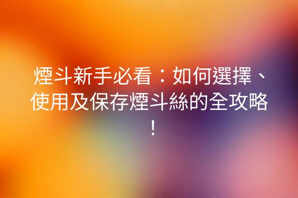 煙斗新手必看：如何選擇、使用及保存煙斗絲的全攻略！