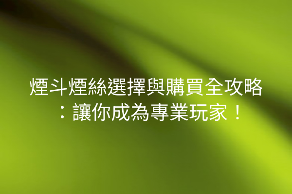 煙斗煙絲選擇與購買全攻略：讓你成為專業玩家！