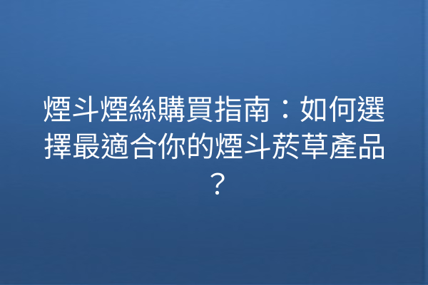 煙斗煙絲購買指南：如何選擇最適合你的煙斗菸草產品？