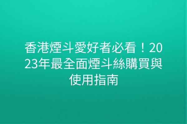 香港煙斗愛好者必看！2023年最全面煙斗絲購買與使用指南