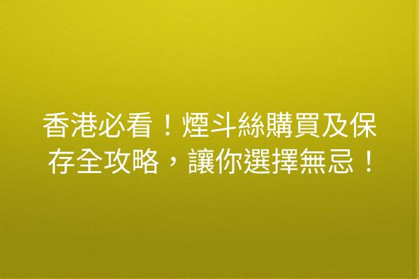 香港必看！煙斗絲購買及保存全攻略，讓你選擇無忌！