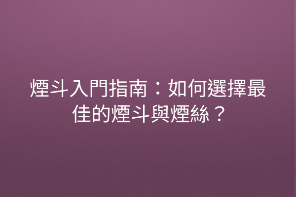 煙斗入門指南：如何選擇最佳的煙斗與煙絲？