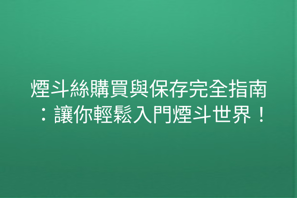 煙斗絲購買與保存完全指南：讓你輕鬆入門煙斗世界！