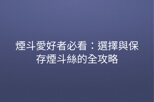 煙斗愛好者必看：選擇與保存煙斗絲的全攻略