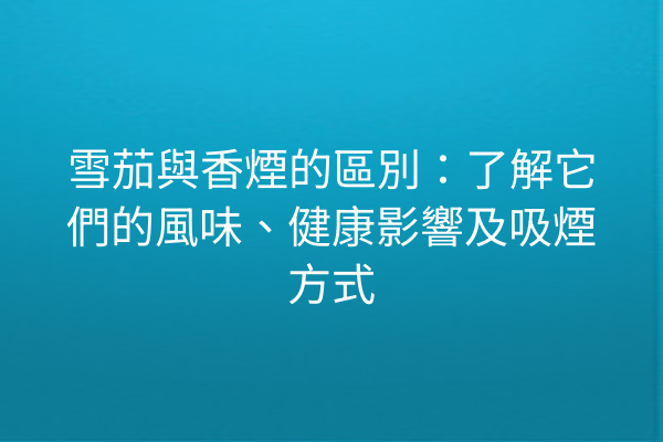 雪茄與香煙的區別：了解它們的風味、健康影響及吸煙方式