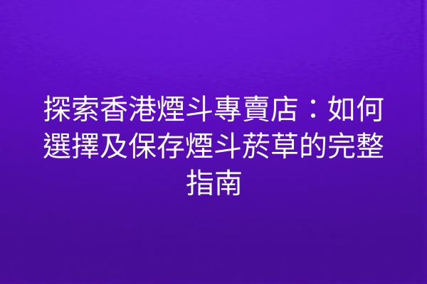 探索香港煙斗專賣店：如何選擇及保存煙斗菸草的完整指南