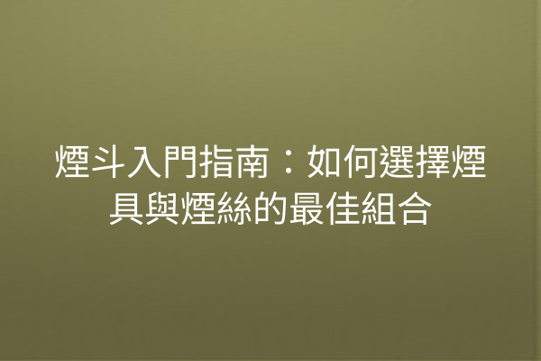 煙斗入門指南：如何選擇煙具與煙絲的最佳組合