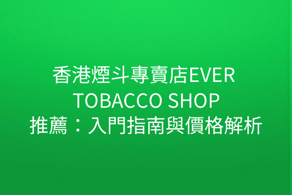 香港煙斗專賣店EVER TOBACCO SHOP推薦：入門指南與價格解析