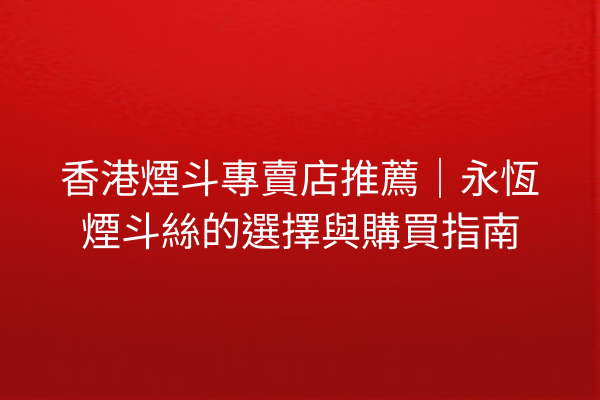 香港煙斗專賣店推薦｜永恆煙斗絲的選擇與購買指南