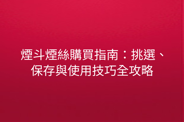 煙斗煙絲購買指南：挑選、保存與使用技巧全攻略