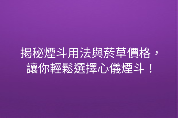 揭秘煙斗用法與菸草價格，讓你輕鬆選擇心儀煙斗！