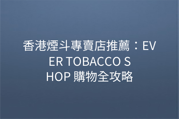 香港煙斗專賣店推薦：EVER TOBACCO SHOP 購物全攻略