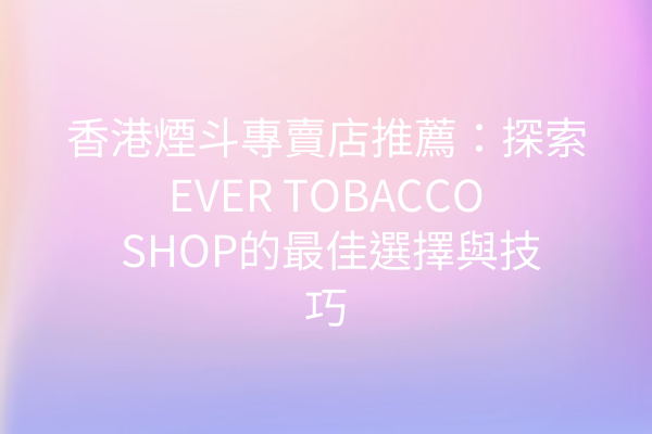 香港煙斗專賣店推薦：探索EVER TOBACCO SHOP的最佳選擇與技巧