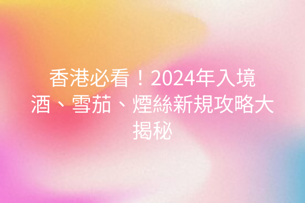 香港必看！2024年入境酒、雪茄、煙絲新規攻略大揭秘