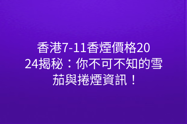 香港7-11香煙價格2024揭秘：你不可不知的雪茄與捲煙資訊！