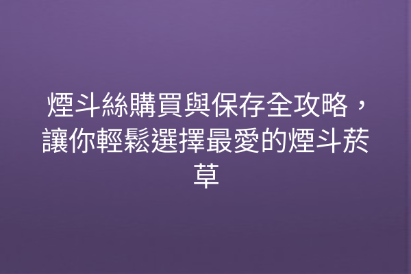 煙斗絲購買與保存全攻略,讓你輕鬆選擇最愛的煙斗菸草