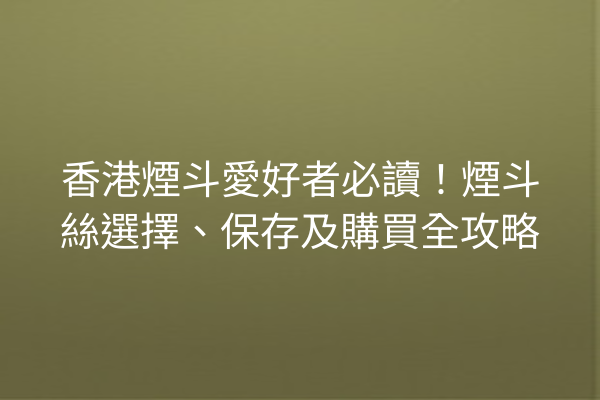 香港煙斗愛好者必讀！煙斗絲選擇、保存及購買全攻略