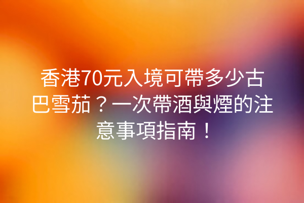 香港70元入境可帶多少古巴雪茄？一次帶酒與煙的注意事項指南！